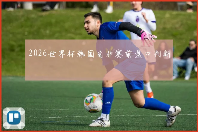 2026世界杯韩国南非赛前盘口判断