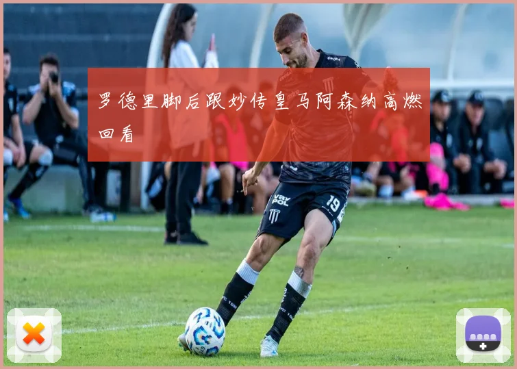 罗德里脚后跟妙传皇马阿森纳高燃回看