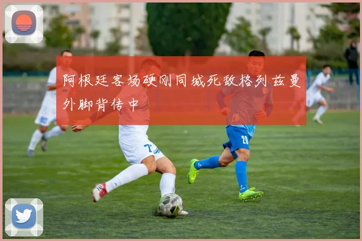 阿根廷客场硬刚同城死敌格列兹曼外脚背传中