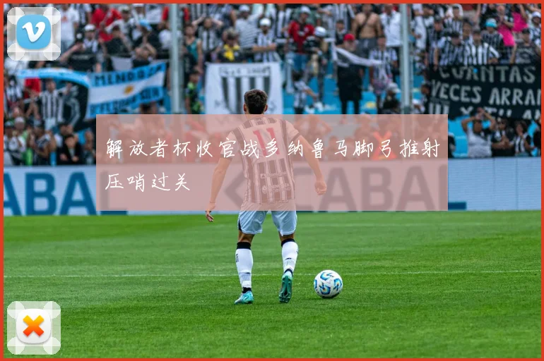 解放者杯收官战多纳鲁马脚弓推射压哨过关