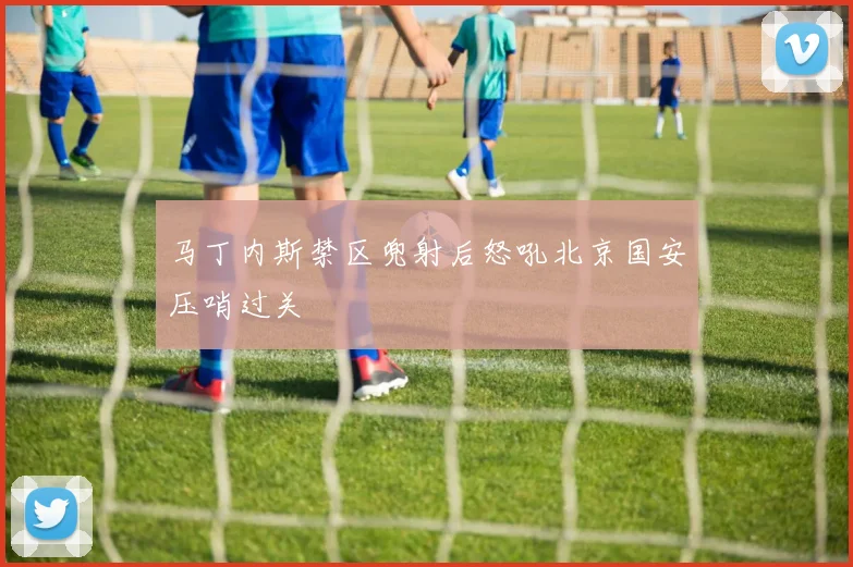马丁内斯禁区兜射后怒吼北京国安压哨过关