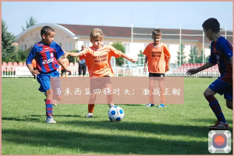 马来西亚四强对决：激战正酣