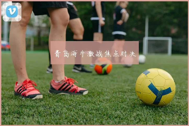 青岛海牛激战焦点对决