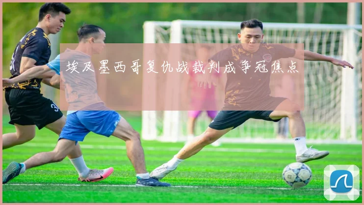 埃及墨西哥复仇战裁判成争冠焦点