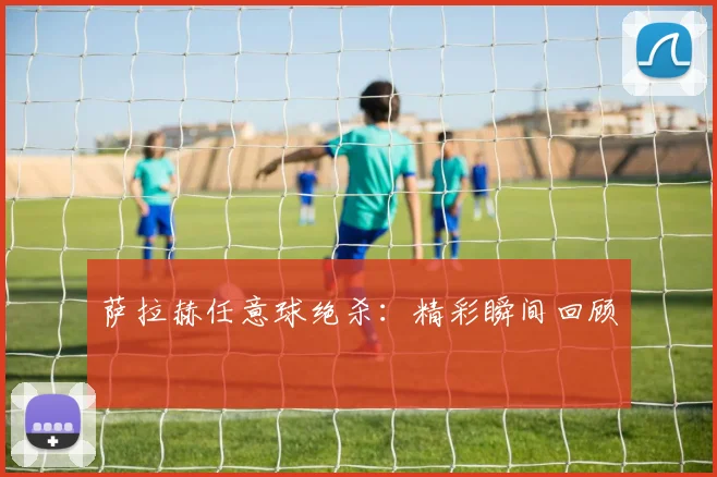 萨拉赫任意球绝杀：精彩瞬间回顾