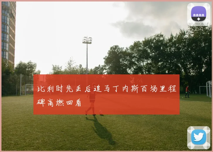 比利时先丢后追马丁内斯百场里程碑高燃回看