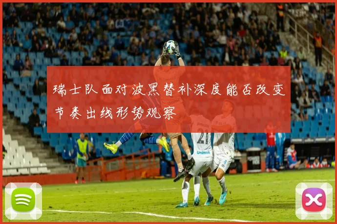 瑞士队面对波黑替补深度能否改变节奏出线形势观察