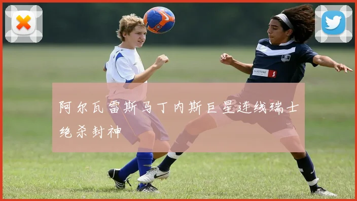 阿尔瓦雷斯马丁内斯巨星连线瑞士绝杀封神