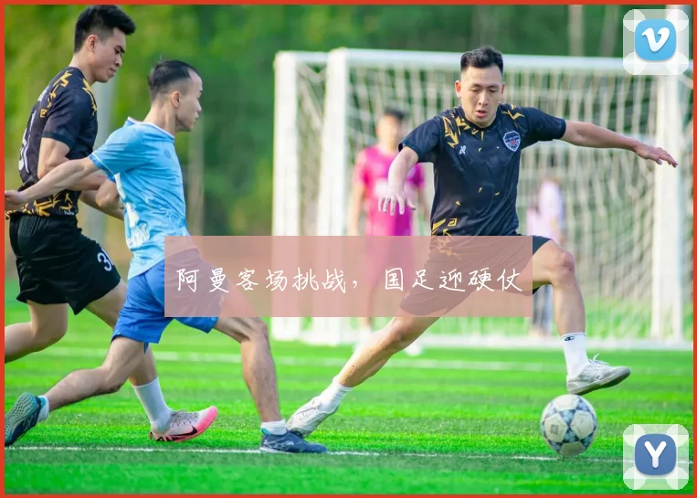 阿曼客场挑战，国足迎硬仗