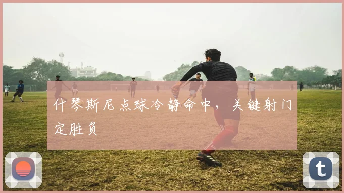 什琴斯尼点球冷静命中，关键射门定胜负