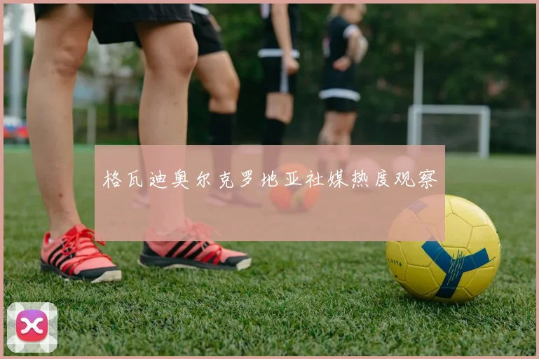 格瓦迪奥尔克罗地亚社媒热度观察