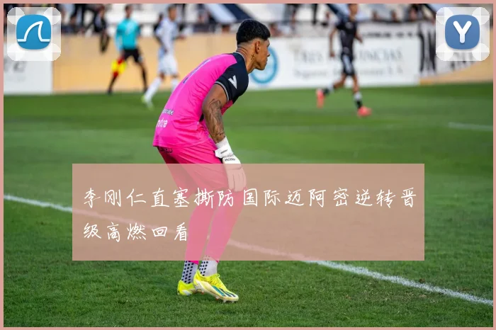 李刚仁直塞撕防国际迈阿密逆转晋级高燃回看
