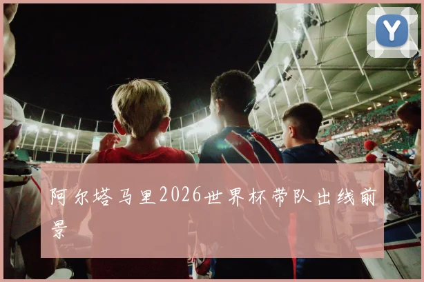 阿尔塔马里2026世界杯带队出线前景
