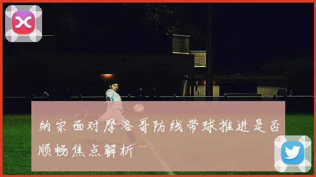 纳宗面对摩洛哥防线带球推进是否顺畅焦点解析