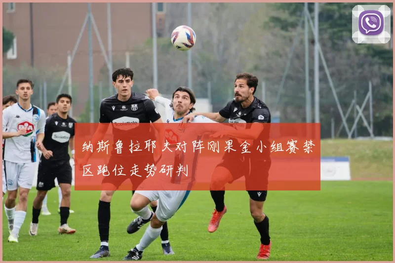 纳斯鲁拉耶夫对阵刚果金小组赛禁区跑位走势研判