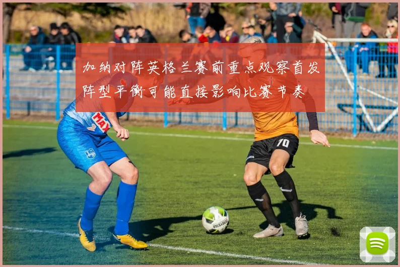 加纳对阵英格兰赛前重点观察首发阵型平衡可能直接影响比赛节奏