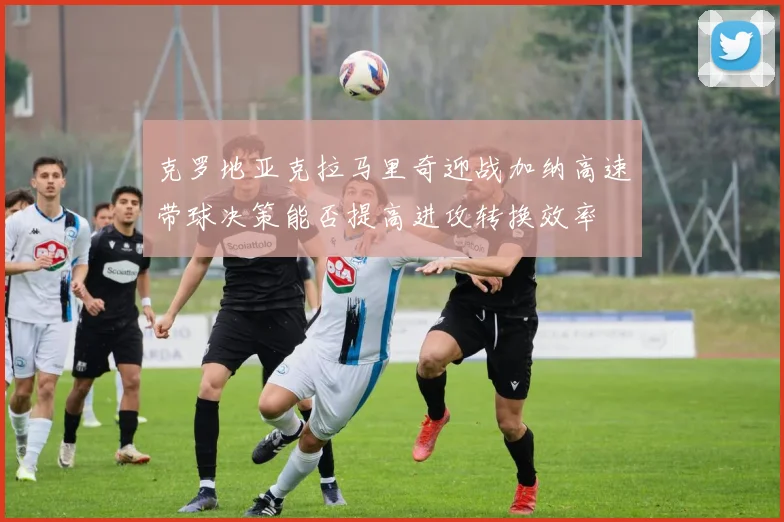 克罗地亚克拉马里奇迎战加纳高速带球决策能否提高进攻转换效率