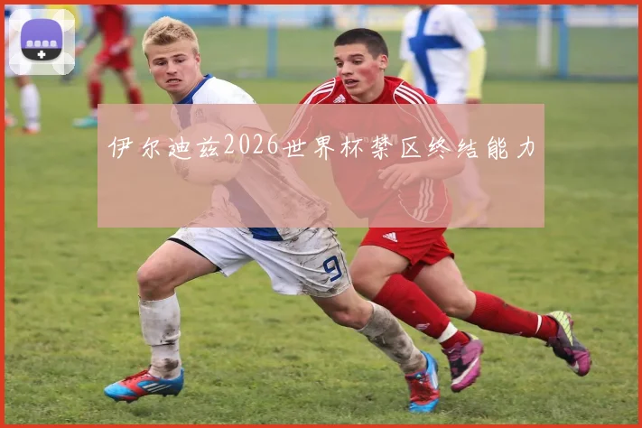 伊尔迪兹2026世界杯禁区终结能力