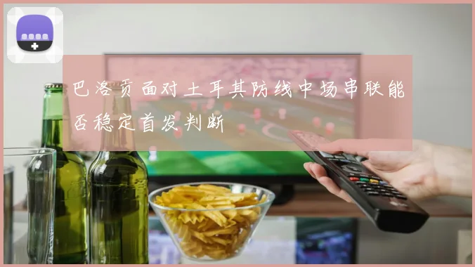 巴洛贡面对土耳其防线中场串联能否稳定首发判断
