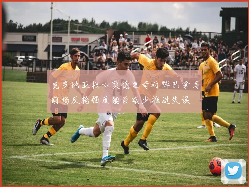 克罗地亚核心莫德里奇对阵巴拿马前场反抢强度能否减少推进失误