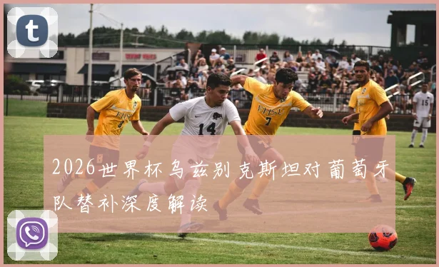 2026世界杯乌兹别克斯坦对葡萄牙队替补深度解读