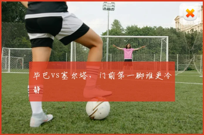 毕巴vs塞尔塔,门前第一脚谁更冷静