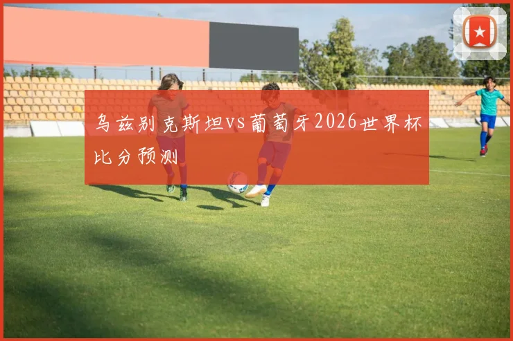乌兹别克斯坦vs葡萄牙2026世界杯比分预测