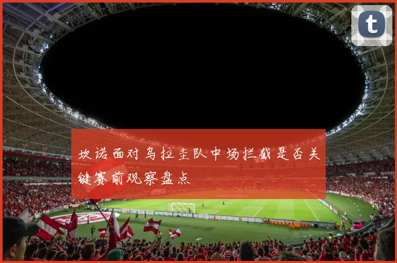 坎诺面对乌拉圭队中场拦截是否关键赛前观察盘点