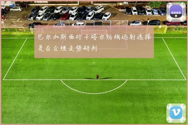 巴尔加斯面对卡塔尔防线远射选择是否合理走势研判