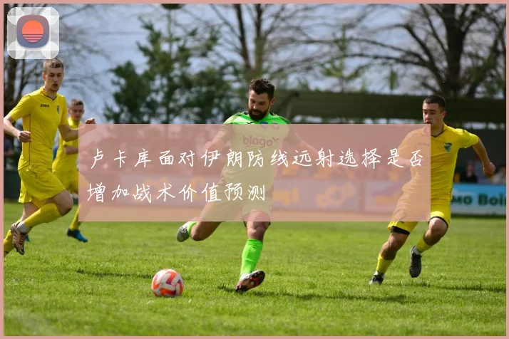 卢卡库面对伊朗防线远射选择是否增加战术价值预测