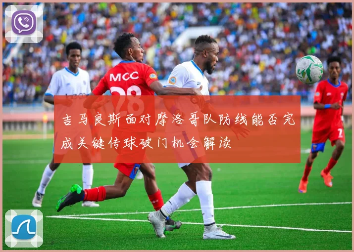 吉马良斯面对摩洛哥队防线能否完成关键传球破门机会解读