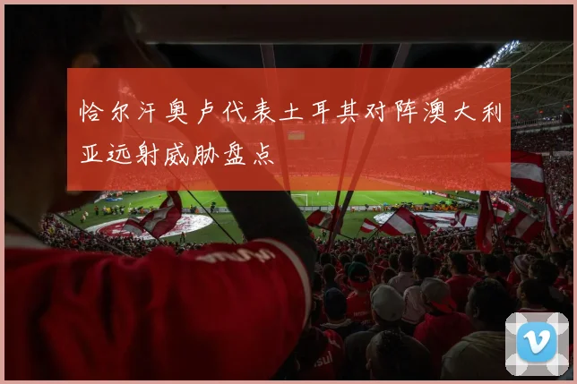 恰尔汗奥卢代表土耳其对阵澳大利亚远射威胁盘点