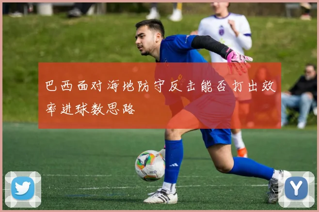 巴西面对海地防守反击能否打出效率进球数思路