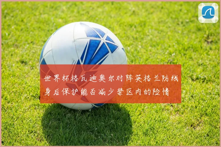 世界杯格瓦迪奥尔对阵英格兰防线身后保护能否减少禁区内的险情