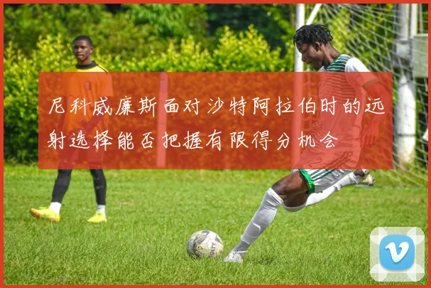 尼科威廉斯面对沙特阿拉伯时的远射选择能否把握有限得分机会