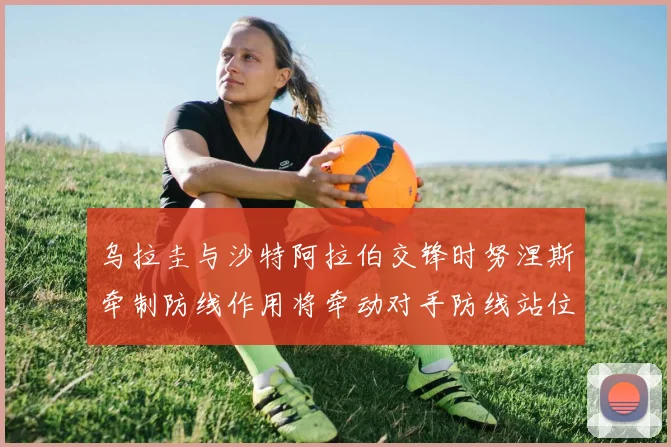 乌拉圭与沙特阿拉伯交锋时努涅斯牵制防线作用将牵动对手防线站位