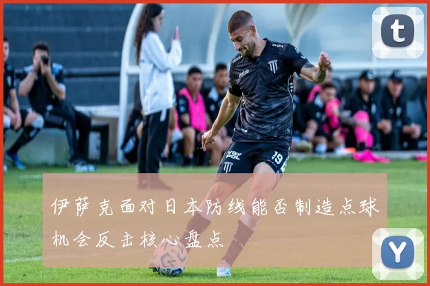 伊萨克面对日本防线能否制造点球机会反击核心盘点