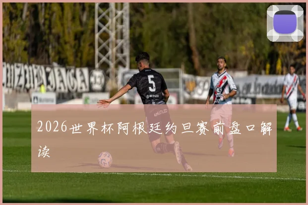 2026世界杯阿根廷约旦赛前盘口解读