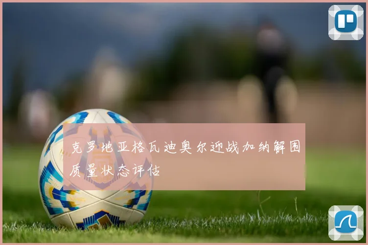 克罗地亚格瓦迪奥尔迎战加纳解围质量状态评估