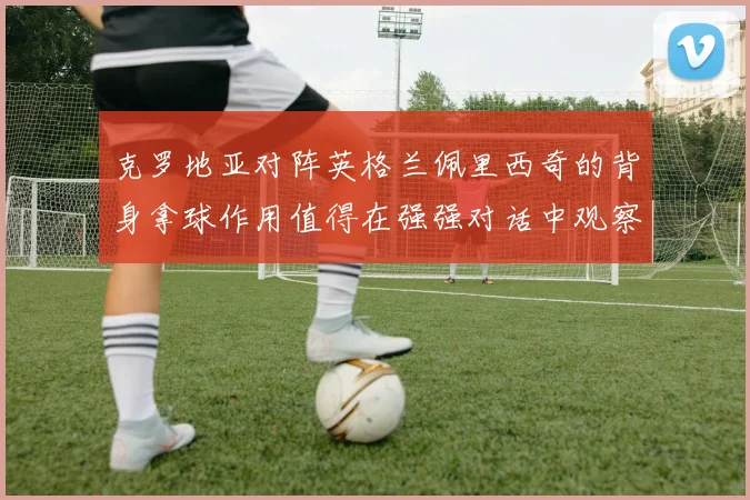 克罗地亚对阵英格兰佩里西奇的背身拿球作用值得在强强对话中观察
