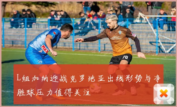 L组加纳迎战克罗地亚出线形势与净胜球压力值得关注