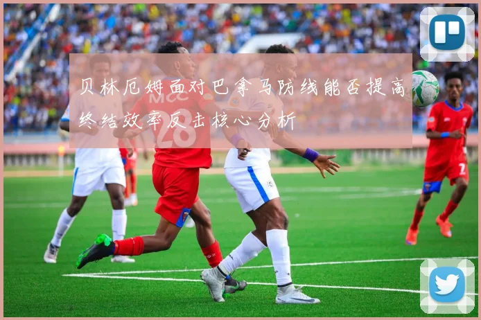 贝林厄姆面对巴拿马防线能否提高终结效率反击核心分析